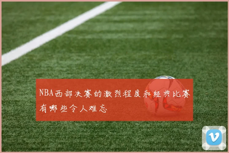NBA西部决赛的激烈程度和经典比赛有哪些令人难忘