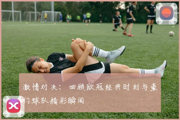 激情对决：回顾欧冠经典时刻与豪门球队精彩瞬间