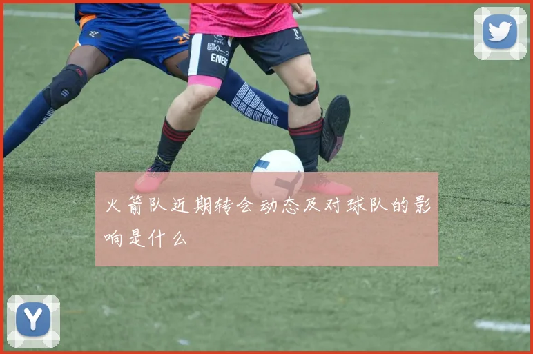 火箭队近期转会动态及对球队的影响是什么