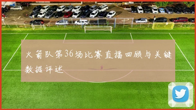 火箭队第36场比赛直播回顾与关键数据评述