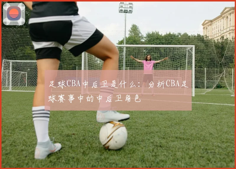 足球CBA中后卫是什么：分析CBA足球赛事中的中后卫角色