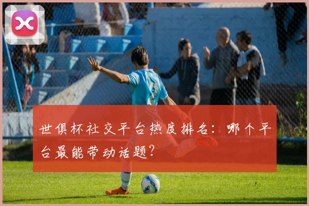 世俱杯社交平台热度排名：哪个平台最能带动话题？